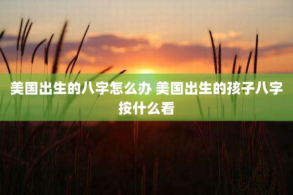 美国出生的八字怎么办 美国出生的孩子八字按什么看