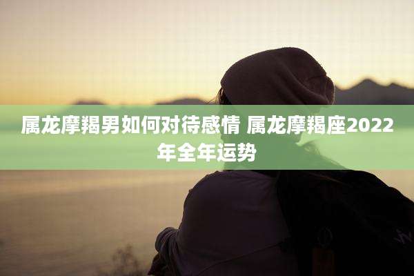 属龙摩羯男如何对待感情 属龙摩羯座2022年全年运势