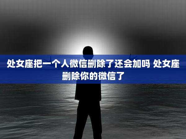 处女座把一个人微信删除了还会加吗 处女座删除你的微信了