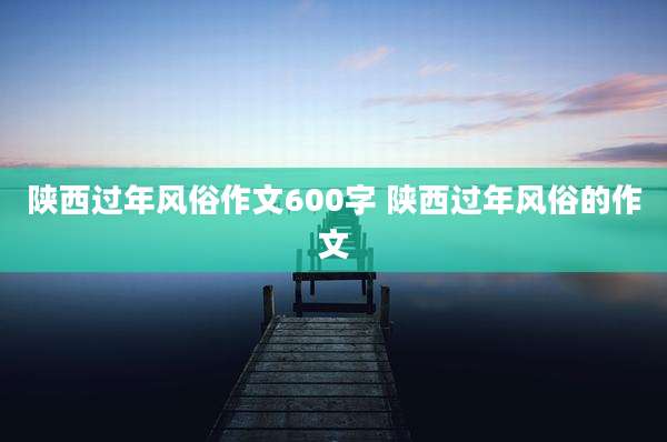 陕西过年风俗作文600字 陕西过年风俗的作文