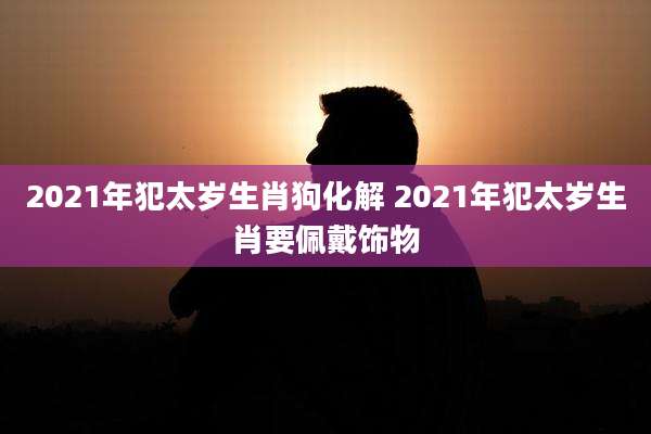 2021年犯太岁生肖狗化解 2021年犯太岁生肖要佩戴饰物