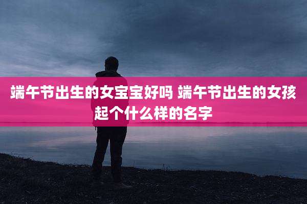端午节出生的女宝宝好吗 端午节出生的女孩起个什么样的名字