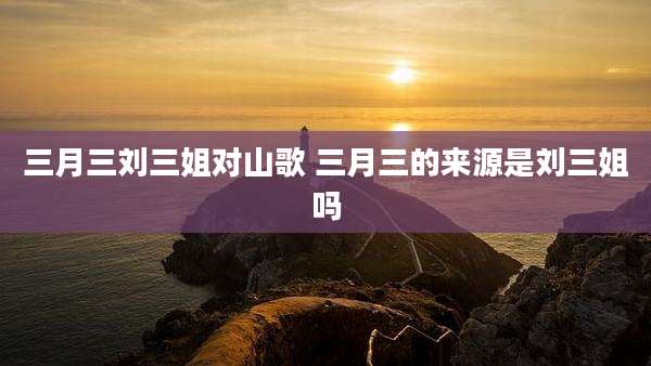 三月三刘三姐对山歌 三月三的来源是刘三姐吗