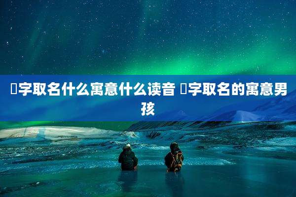 燊字取名什么寓意什么读音 燊字取名的寓意男孩