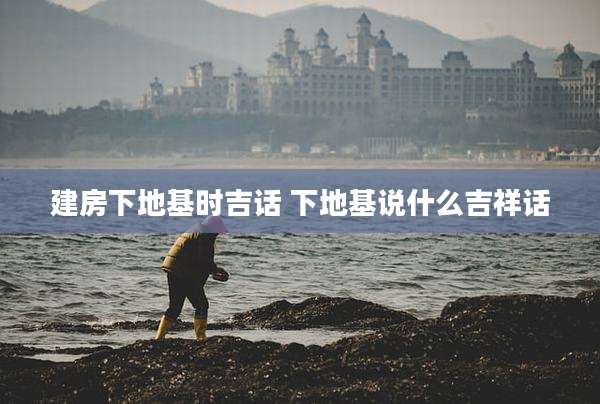 建房下地基时吉话 下地基说什么吉祥话