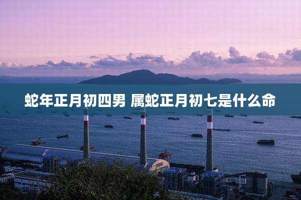 蛇年正月初四男 属蛇正月初七是什么命