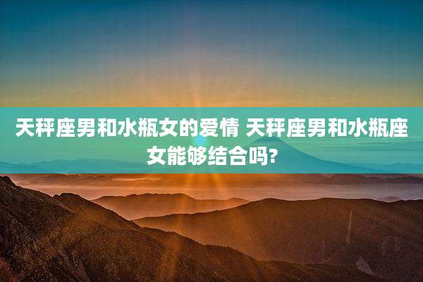 天秤座男和水瓶女的爱情 天秤座男和水瓶座女能够结合吗?