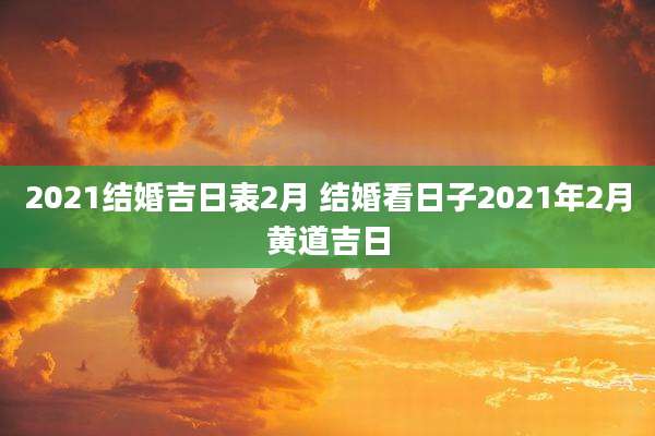 2021结婚吉日表2月 结婚看日子2021年2月黄道吉日