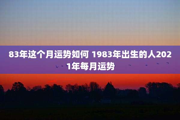 83年这个月运势如何 1983年出生的人2021年每月运势