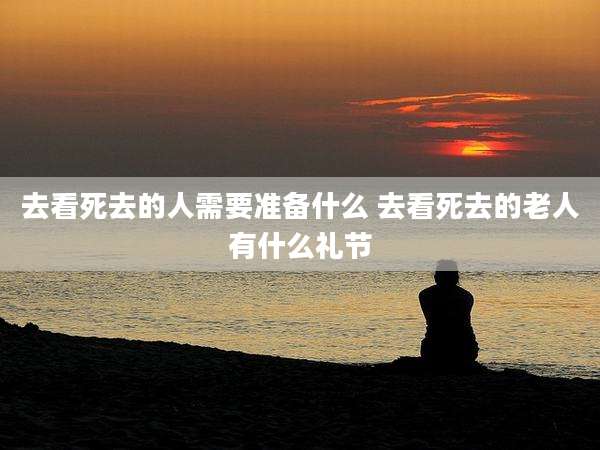 去看死去的人需要准备什么 去看死去的老人有什么礼节