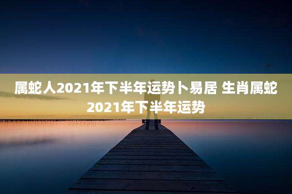 属蛇人2021年下半年运势卜易居 生肖属蛇2021年下半年运势