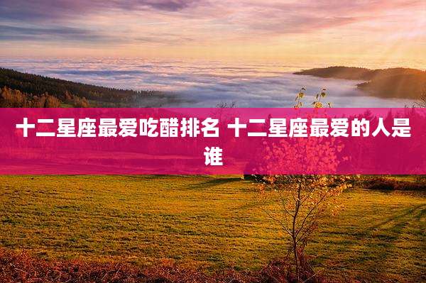十二星座最爱吃醋排名 十二星座最爱的人是谁