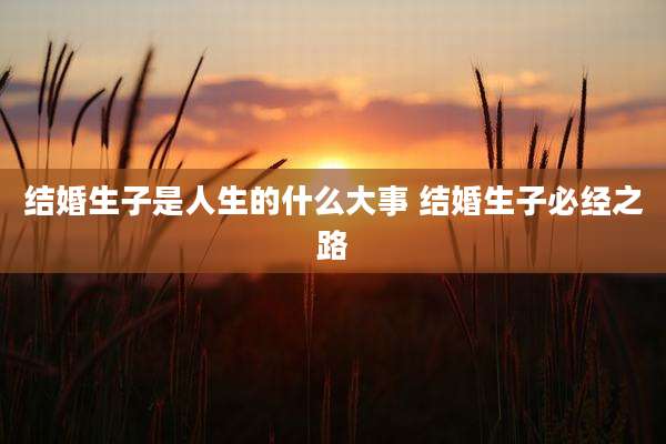 结婚生子是人生的什么大事 结婚生子必经之路