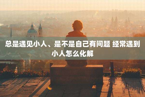 总是遇见小人、是不是自己有问题 经常遇到小人怎么化解