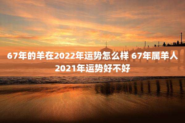 67年的羊在2022年运势怎么样 67年属羊人2021年运势好不好