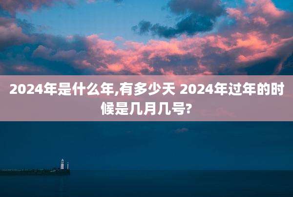 2024年是什么年,有多少天 2024年过年的时候是几月几号?