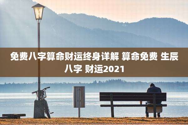 免费八字算命财运终身详解 算命免费 生辰八字 财运2021