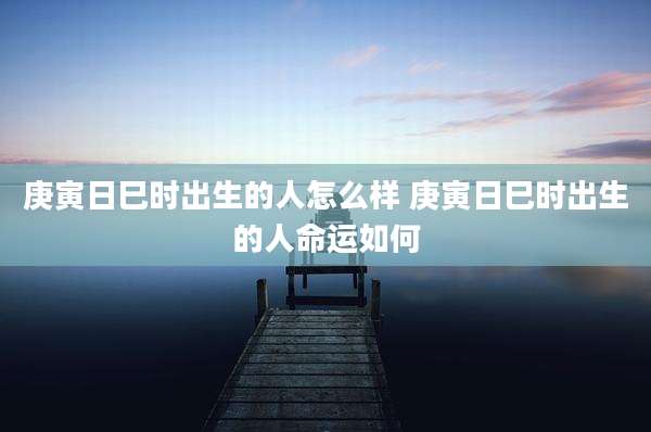 庚寅日巳时出生的人怎么样 庚寅日巳时出生的人命运如何