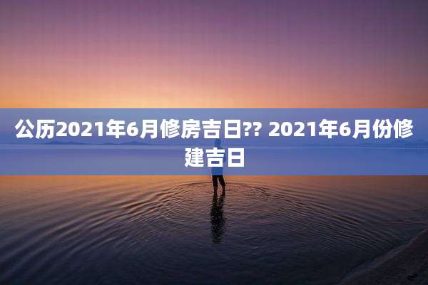 公历2021年6月修房吉日?? 2021年6月份修建吉日
