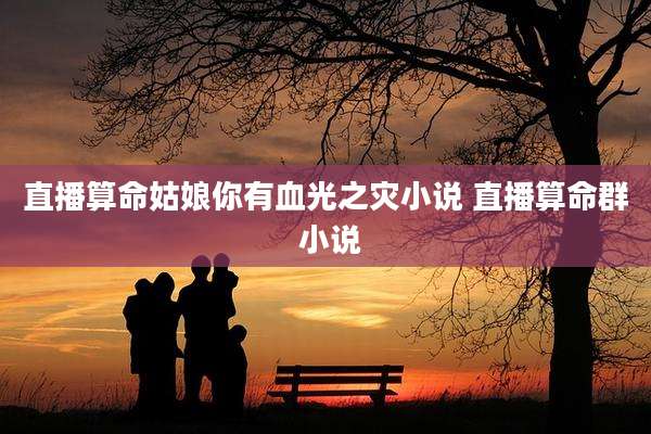直播算命姑娘你有血光之灾小说 直播算命群 小说