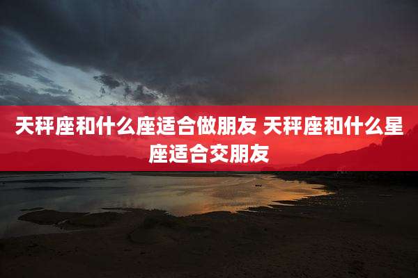 天秤座和什么座适合做朋友 天秤座和什么星座适合交朋友