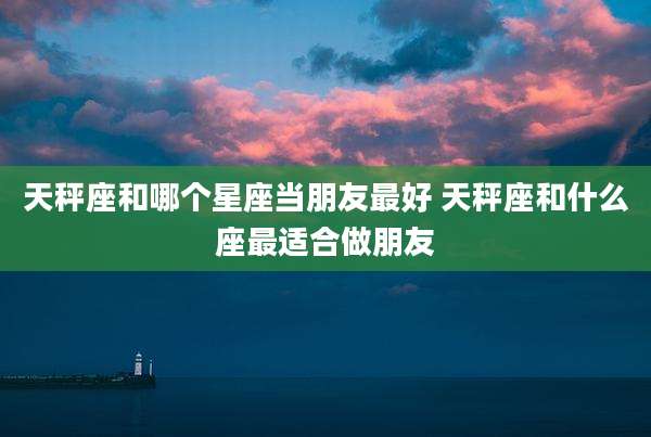 天秤座和哪个星座当朋友最好 天秤座和什么座最适合做朋友