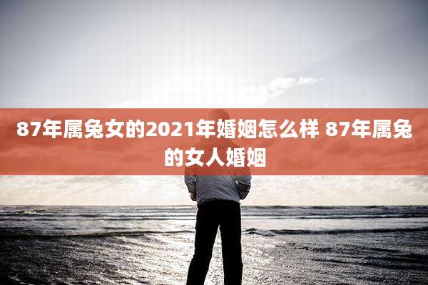 87年属兔女的2021年婚姻怎么样 87年属兔的女人婚姻