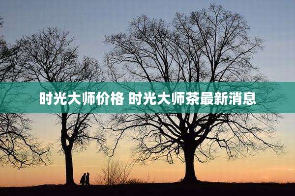 时光大师价格 时光大师茶最新消息