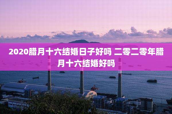 2020腊月十六结婚日子好吗 二零二零年腊月十六结婚好吗