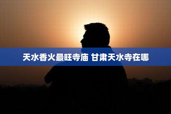 天水香火最旺寺庙 甘肃天水寺在哪