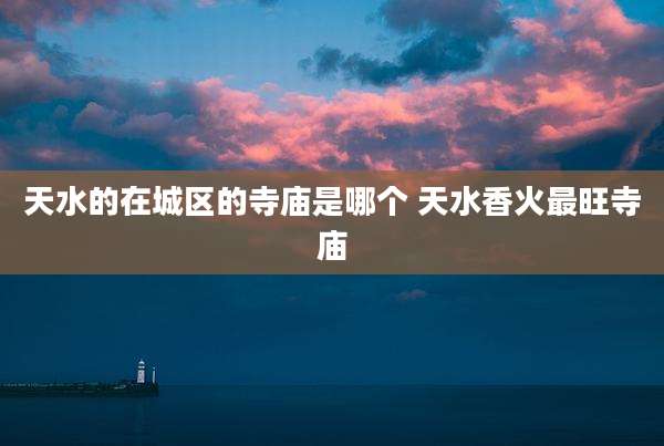 天水的在城区的寺庙是哪个 天水香火最旺寺庙