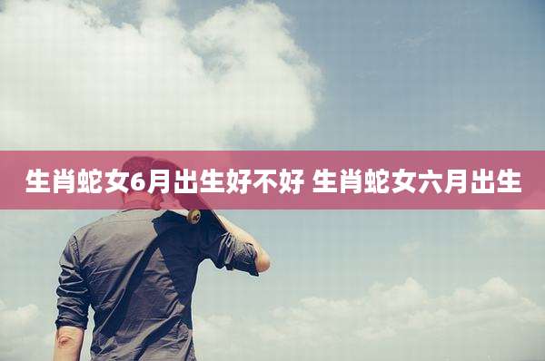 生肖蛇女6月出生好不好 生肖蛇女六月出生