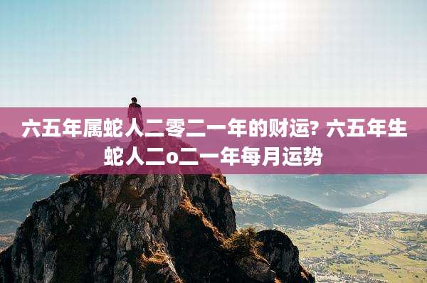 六五年属蛇人二零二一年的财运? 六五年生蛇人二o二一年每月运势
