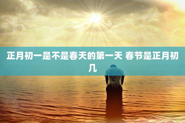 正月初一是不是春天的第一天 春节是正月初几