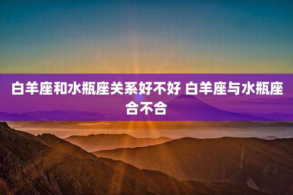 白羊座和水瓶座关系好不好 白羊座与水瓶座合不合