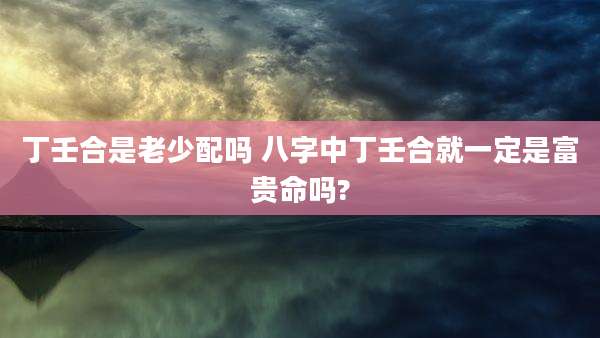 丁壬合是老少配吗 八字中丁壬合就一定是富贵命吗?