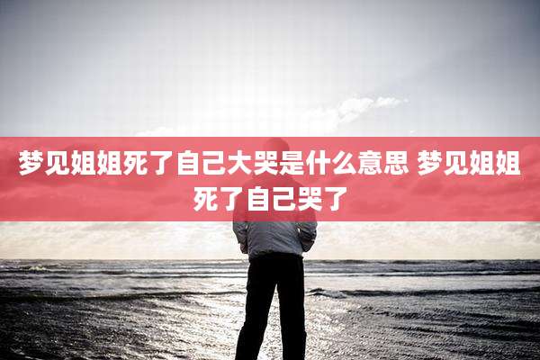 梦见姐姐死了自己大哭是什么意思 梦见姐姐死了自己哭了