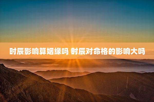 时辰影响算姻缘吗 时辰对命格的影响大吗