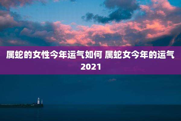 属蛇的女性今年运气如何 属蛇女今年的运气2021