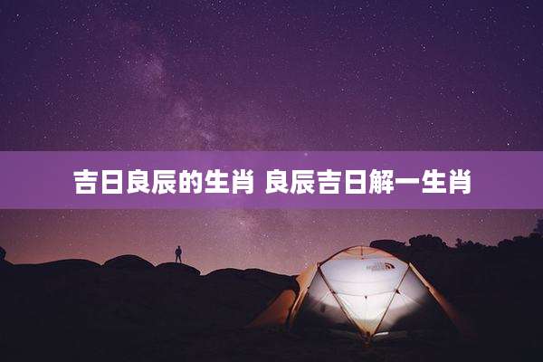 吉日良辰的生肖 良辰吉日解一生肖