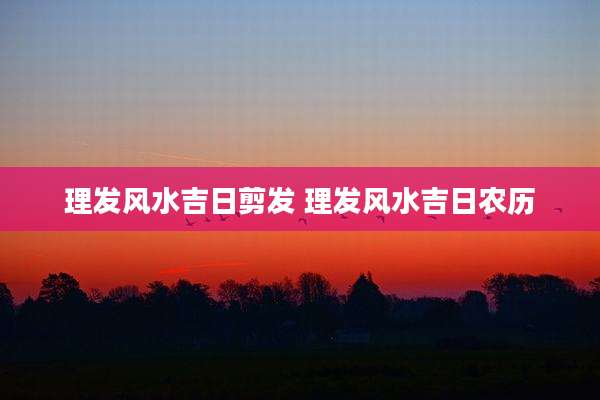 理发风水吉日剪发 理发风水吉日农历