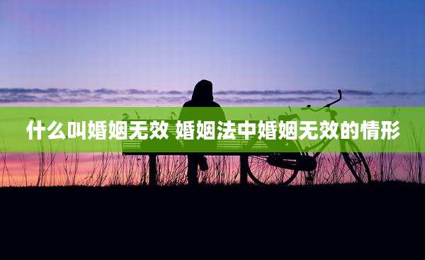 什么叫婚姻无效 婚姻法中婚姻无效的情形