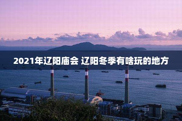 2021年辽阳庙会 辽阳冬季有啥玩的地方