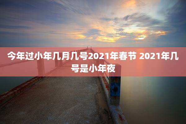 今年过小年几月几号2021年春节 2021年几号是小年夜