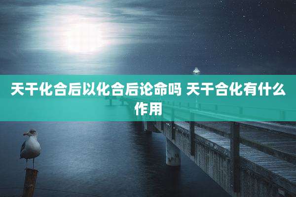天干化合后以化合后论命吗 天干合化有什么作用