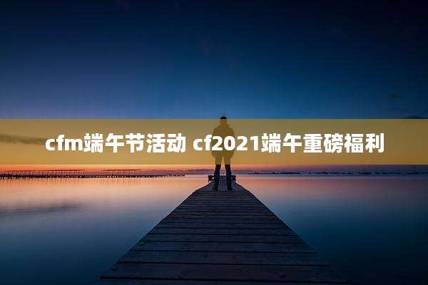 cfm端午节活动 cf2021端午重磅福利