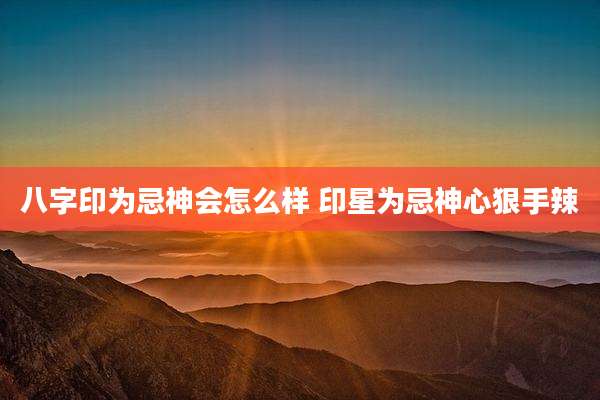 八字印为忌神会怎么样 印星为忌神心狠手辣