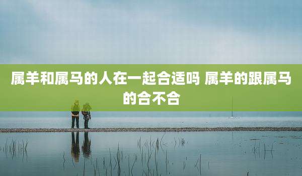 属羊和属马的人在一起合适吗 属羊的跟属马的合不合