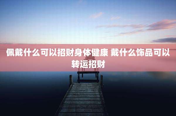 佩戴什么可以招财身体健康 戴什么饰品可以转运招财
