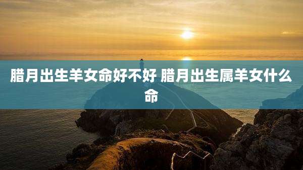 腊月出生羊女命好不好 腊月出生属羊女什么命